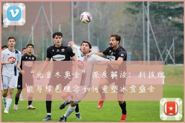 “北京冬奥会”深度解读：科技赋能与绿色理念如何重塑冰雪盛会