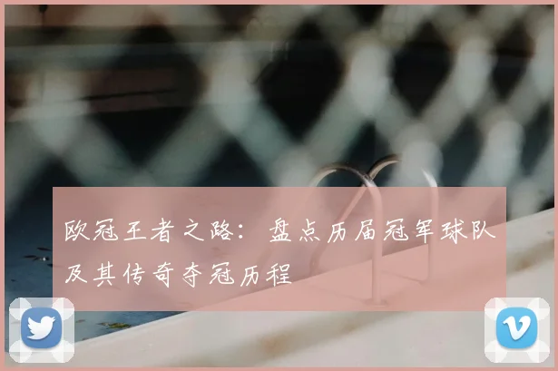 欧冠王者之路：盘点历届冠军球队及其传奇夺冠历程