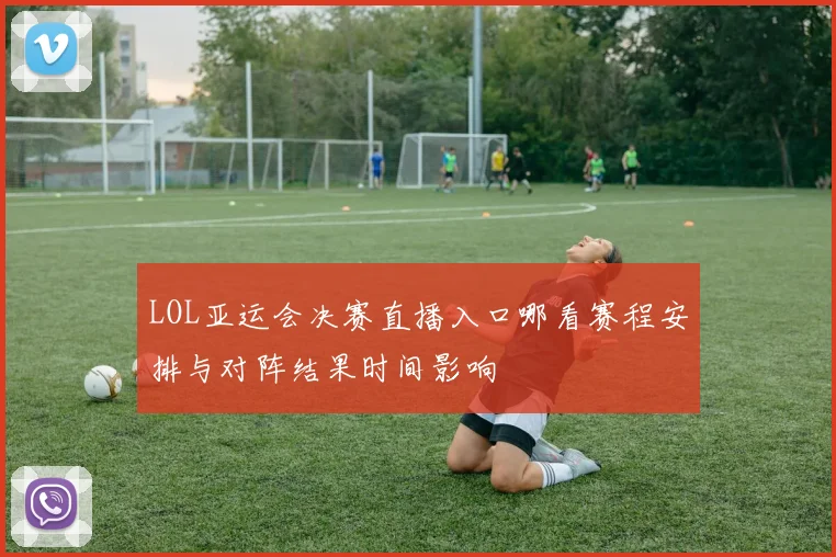 LOL亚运会决赛直播入口哪看赛程安排与对阵结果时间影响