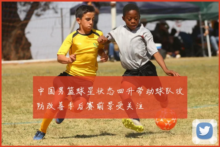 中国男篮球星状态回升带动球队攻防改善季后赛前景受关注
