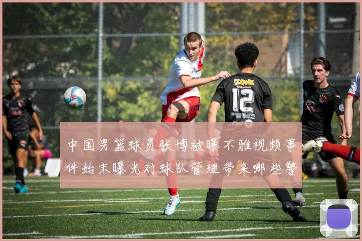 中国男篮球员张博被曝不雅视频事件始末曝光对球队管理带来哪些警示