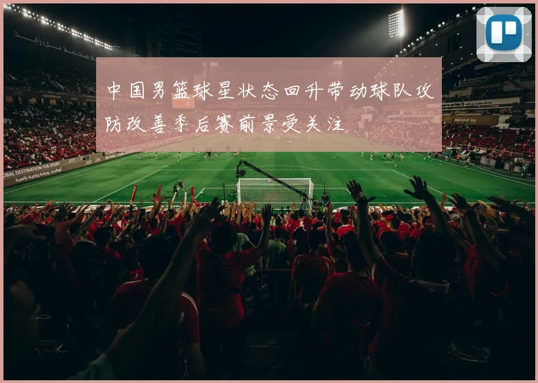 中国男篮球星状态回升带动球队攻防改善季后赛前景受关注
